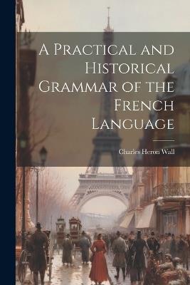 A Practical and Historical Grammar of the French Language - Charles Heron Wall - cover