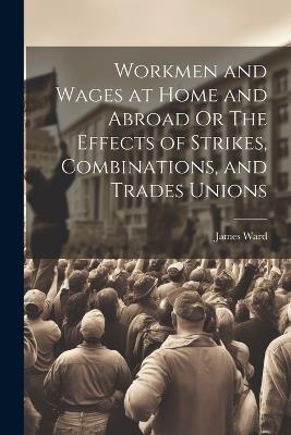 Workmen and Wages at Home and Abroad Or The Effects of Strikes, Combinations, and Trades Unions - James Ward - cover