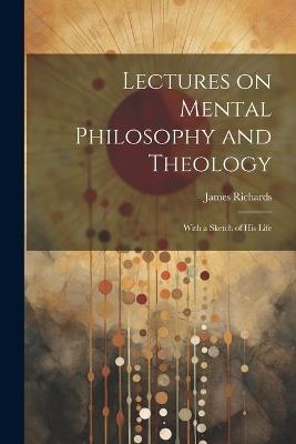 Lectures on Mental Philosophy and Theology: With a Sketch of His Life - James Richards - cover