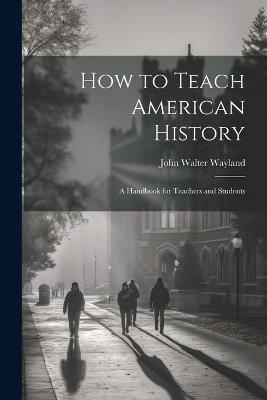 How to Teach American History: A Handbook for Teachers and Students - John Walter Wayland - cover