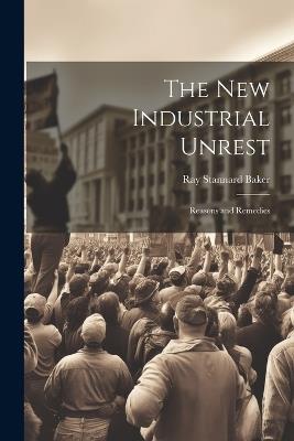 The New Industrial Unrest: Reasons and Remedies - Ray Stannard Baker - cover