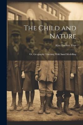The Child and Nature: Or, Geography Teaching With Sand Modelling - Alex Everett Frye - cover