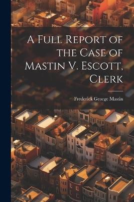 A Full Report of the Case of Mastin V. Escott, Clerk - Frederick George Mastin - cover
