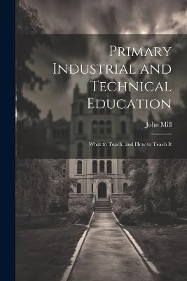Primary Industrial and Technical Education: What to Teach, and How to Teach It - John Mill - cover