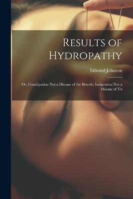 Results of Hydropathy: Or, Constipation Not a Disease of the Bowels: Indigestion Not a Disease of Th - Edward Johnson - cover