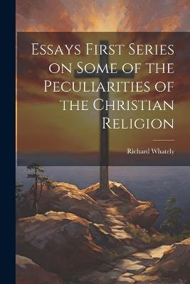 Essays First Series on Some of the Peculiarities of the Christian Religion - Richard Whately - cover