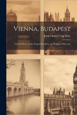 Vienna, Budapest: Critical Notes on the Imperial Gallery and Budapest Museum - John Charles Van Dyke - cover