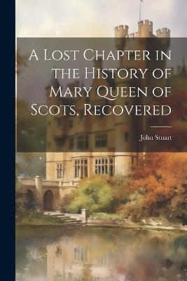 A Lost Chapter in the History of Mary Queen of Scots, Recovered - John Stuart - cover