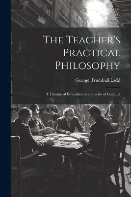 The Teacher's Practical Philosophy: A Treatise of Education as a Species of Conduct - George Trumbull Ladd - cover