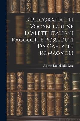 Bibliografia dei Vocabulari ne Dialetti Italiani Raccolti e Posseduti da Gaetano Romagnoli - Alberto Bacchi Della Lega - cover