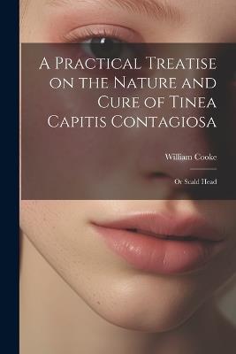 A Practical Treatise on the Nature and Cure of Tinea Capitis Contagiosa: Or Scald Head - William Cooke - cover