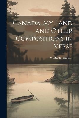 Canada, My Land and Other Compositions in Verse - W M Mackeracher - cover