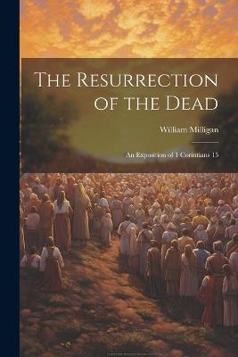 The Resurrection of the Dead: An Exposition of 1 Corintians 15 - Milligan William - cover