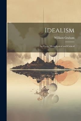 Idealism: An Essay, Metaphysical and Critical - William Graham - cover