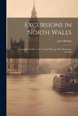 Excursions in North Wales: A Complete Guide to the Tourist Through That Romantic Country - John Hicklin - cover