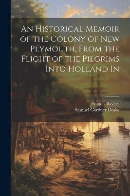 An Historical Memoir of the Colony of New Plymouth, From the Flight of the Pilgrims Into Holland In - Samuel Gardner Drake,Francis Baylies - cover