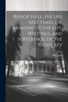 Bishop Hall, his Life and Times, or, Memoirs of the Life, Writings, and Sufferings, of the Right Rev - John Jones - cover