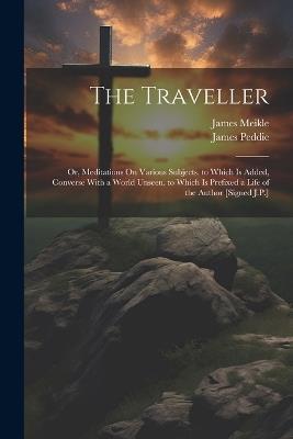 The Traveller: Or, Meditations On Various Subjects. to Which Is Added, Converse With a World Unseen. to Which Is Prefixed a Life of the Author [Signed J.P.] - James Meikle,James Peddie - cover