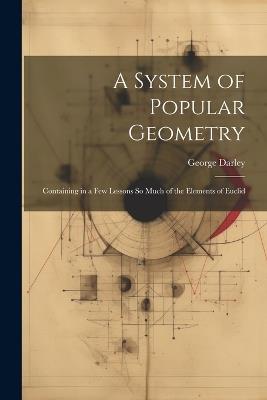 A System of Popular Geometry: Containing in a Few Lessons So Much of the Elements of Euclid - George Darley - cover