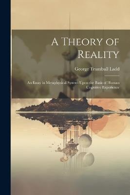 A Theory of Reality: An Essay in Metaphysical System Upon the Basis of Human Cognitive Experience - George Trumbull Ladd - cover