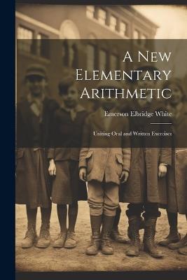 A New Elementary Arithmetic: Uniting Oral and Written Exercises - Emerson Elbridge White - cover