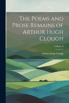 The Poems and Prose Remains of Arthur Hugh Clough; Volume II - Arthur Hugh Clough - cover