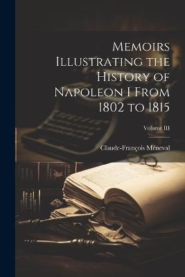 Memoirs Illustrating the History of Napoleon I From 1802 to 1815; Volume III - Claude-François Méneval - cover