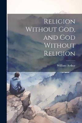 Religion Without God, and God Without Religion - William Arthur - cover