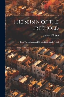 The Seisin of the Freehold: Being Twelve Lectures Delivered in Gray's Inn Hall - Joshua Williams - cover