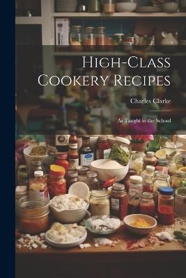High-Class Cookery Recipes: As Taught in the School - Charles Clarke - cover