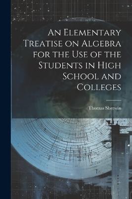 An Elementary Treatise on Algebra for the Use of the Students in High School and Colleges - Thomas Sherwin - cover