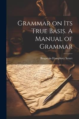 Grammar on Its True Basis. A Manual of Grammar - Benjamin Humphrey Smart - cover