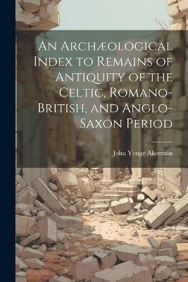 An Archæological Index to Remains of Antiquity of the Celtic, Romano-British, and Anglo-Saxon Period - John Yonge Akerman - cover