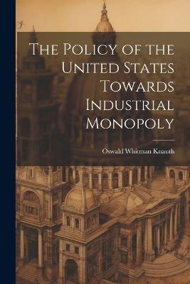 The Policy of the United States Towards Industrial Monopoly - Oswald Whitman Knauth - cover