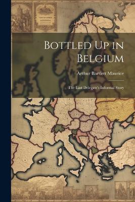 Bottled Up in Belgium: The Last Delegate's Informal Story - Arthur Bartlett Maurice - cover