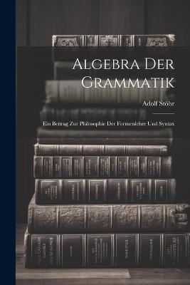 Algebra der Grammatik: Ein Beitrag zur Philosophie der Formenlehre und Syntax - Adolf Stöhr - cover