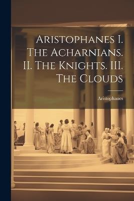 Aristophanes I. The Acharnians. II. The Knights. III. The Clouds - Aristophanes - cover