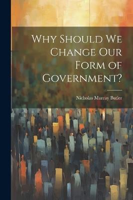 Why Should we Change our Form of Government? - Nicholas Murray Butler - cover