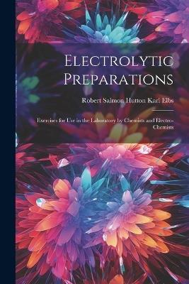 Electrolytic Preparations: Exercises for Use in the Laboratory by Chemists and Electro-chemists - Robert Salmon Hutton Karl Elbs - cover