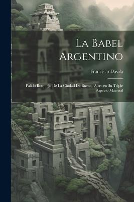 La Babel Argentino: Pálido Bosquejo de la Ciudad de Buenos Aires en su Triple Aspecto Material - Francisco Dávila - cover