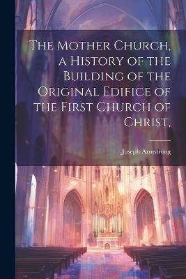 The Mother Church, a History of the Building of the Original Edifice of the First Church of Christ, - Joseph Armstrong - cover