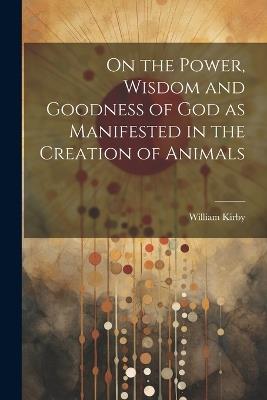 On the Power, Wisdom and Goodness of God as Manifested in the Creation of Animals - William Kirby - cover