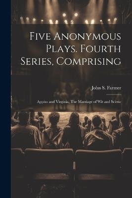 Five Anonymous Plays. Fourth Series, Comprising; Appius and Virginia, The Marriage of wit and Scienc - John S Farmer - cover