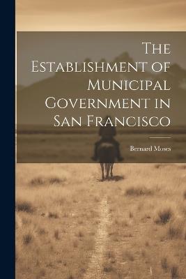 The Establishment of Municipal Government in San Francisco - Bernard Moses - cover