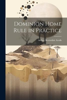 Dominion Home Rule in Practice - Arthur Berriedale Keith - cover