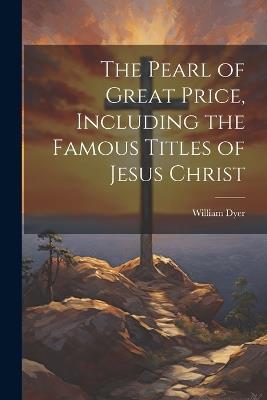 The Pearl of Great Price, Including the Famous Titles of Jesus Christ - William Dyer - cover