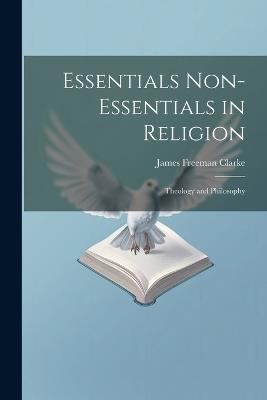 Essentials Non-Essentials in Religion: Theology and Philosophy - James Freeman Clarke - cover