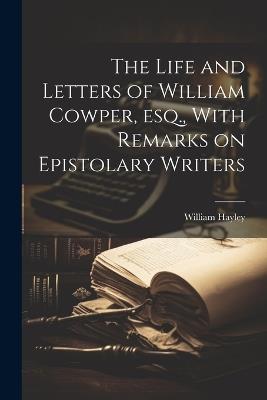 The Life and Letters of William Cowper, esq., With Remarks on Epistolary Writers - William Hayley - cover