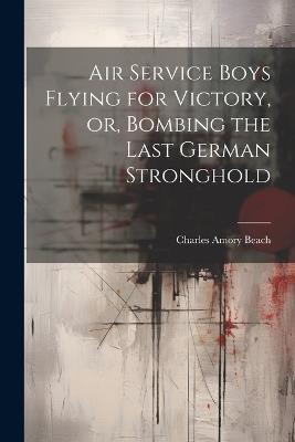 Air Service Boys Flying for Victory, or, Bombing the Last German Stronghold - Charles Amory Beach - cover