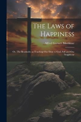 The Laws of Happiness: Or, The Beatitudes as Teaching Our Duty to God, Self and Our Neighbour - Alfred Garnett Mortimer - cover